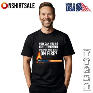 How Can You Be Burned Out When You Were Never On Fire T-Shirt