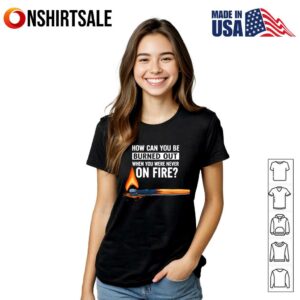 How Can You Be Burned Out When You Were Never On Fire T Shirt 3