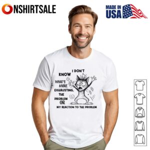 I Dont Know Whats More Exhausting The Problem Or My Reaction To The Problem T Shirt 1